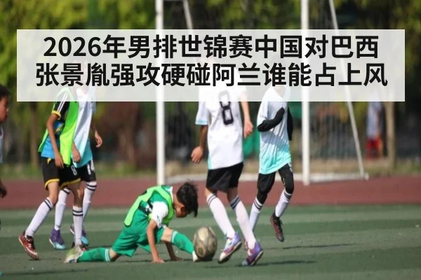 2026年男排世锦赛中国对巴西张景胤强攻硬碰阿兰谁能占上风