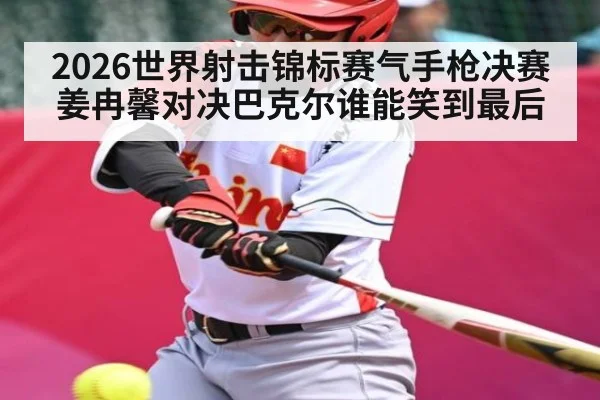 2026世界射击锦标赛气手枪决赛姜冉馨对决巴克尔谁能笑到最后